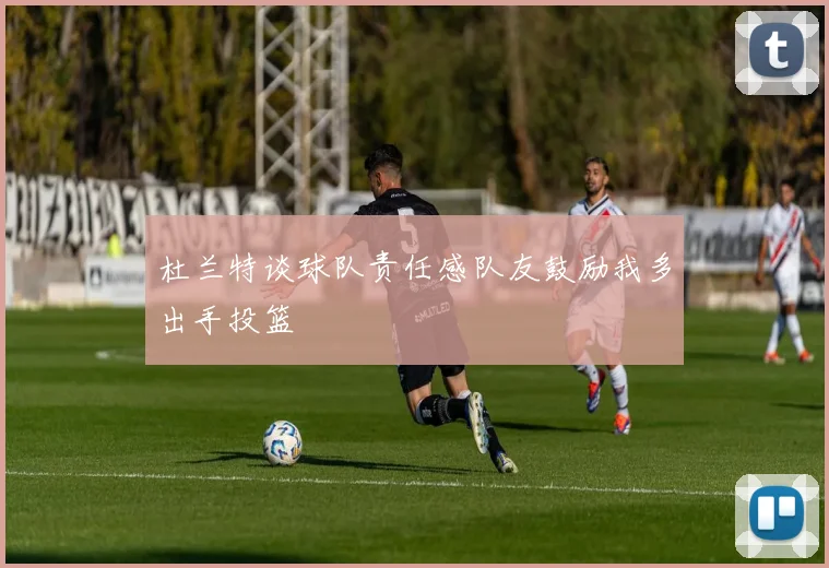 杜兰特谈球队责任感队友鼓励我多出手投篮