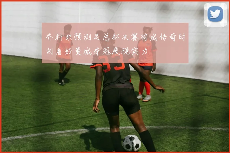 乔科尔预测足总杯决赛将成传奇时刻看好曼城夺冠展现实力