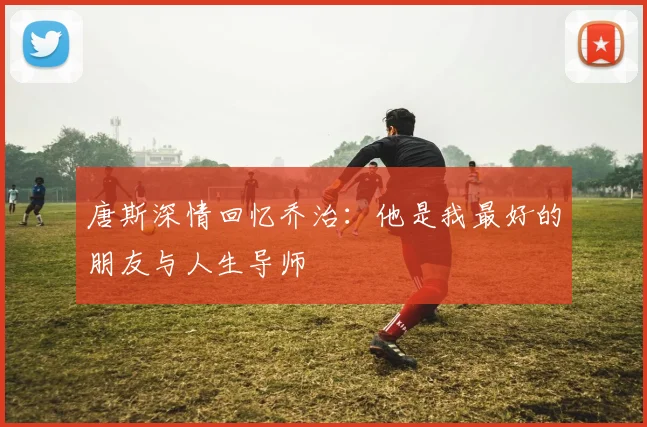 唐斯深情回忆乔治：他是我最好的朋友与人生导师