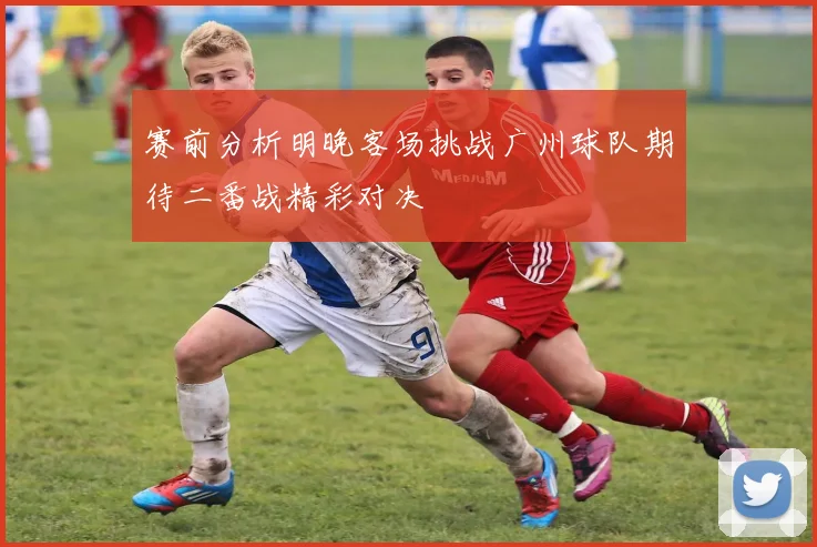 赛前分析明晚客场挑战广州球队期待二番战精彩对决