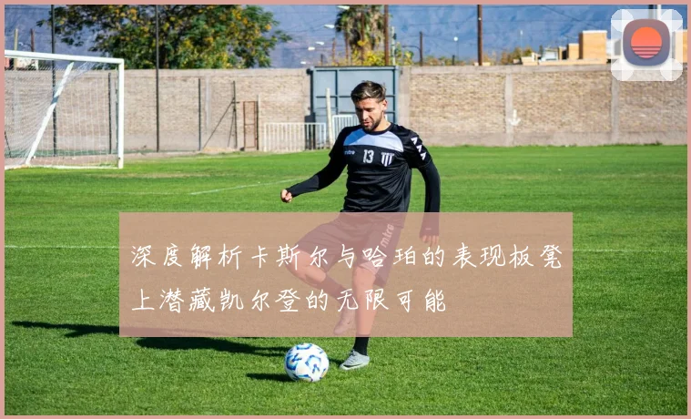 深度解析卡斯尔与哈珀的表现板凳上潜藏凯尔登的无限可能