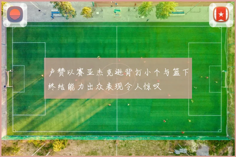 卢赞以赛亚杰克逊背打小个与篮下终结能力出众表现令人惊叹