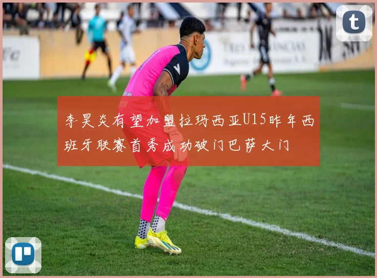 李昊炎有望加盟拉玛西亚U15昨年西班牙联赛首秀成功破门巴萨大门