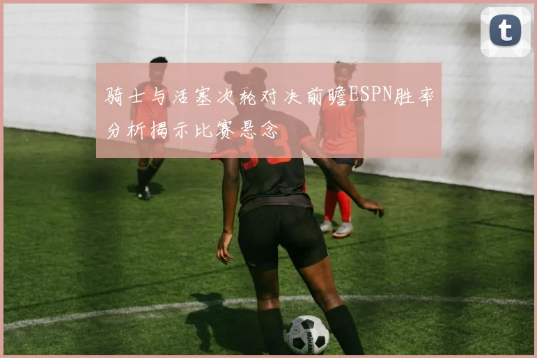 骑士与活塞次轮对决前瞻ESPN胜率分析揭示比赛悬念