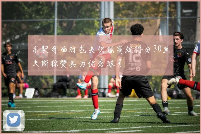 东契奇面对包夹仍能高效得分30里夫斯称赞其为优秀球员