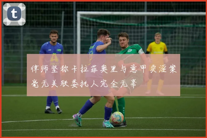 律师坚称卡拉菲奥里与意甲卖淫案毫无关联委托人完全无辜