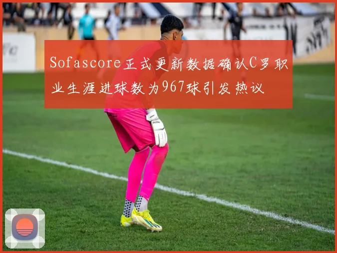 Sofascore正式更新数据确认C罗职业生涯进球数为967球引发热议