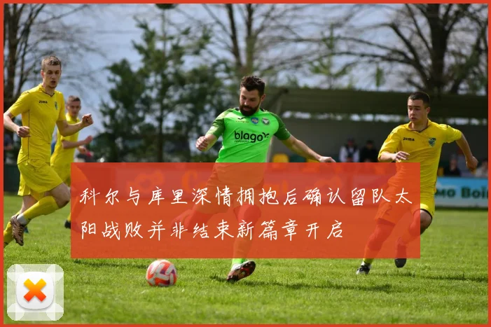 科尔与库里深情拥抱后确认留队太阳战败并非结束新篇章开启