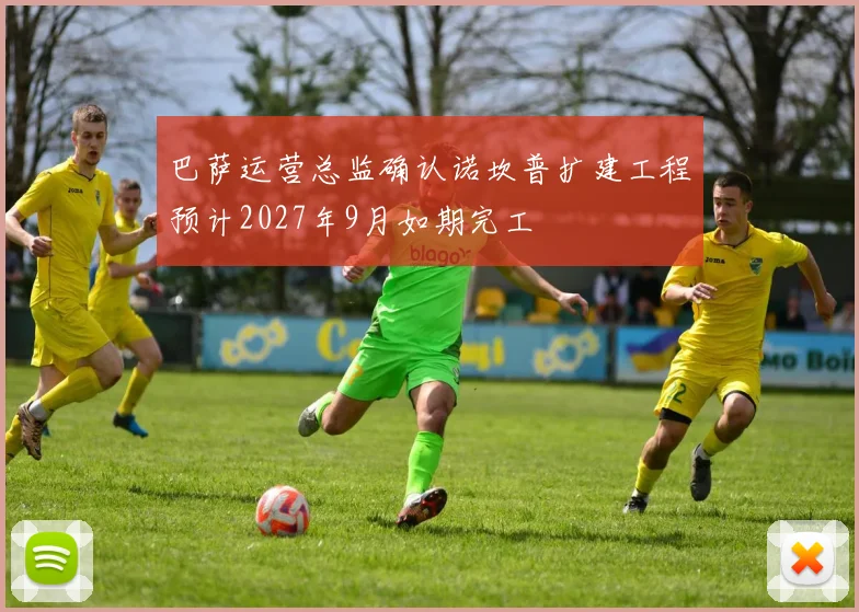 巴萨运营总监确认诺坎普扩建工程预计2027年9月如期完工