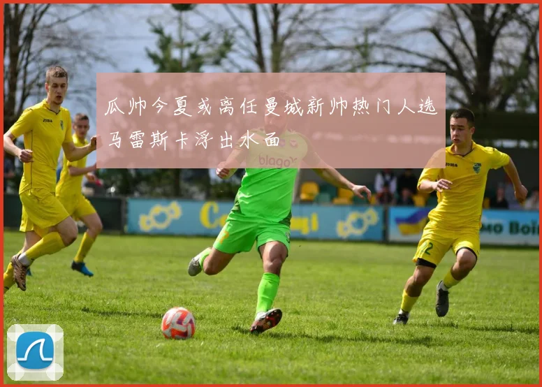瓜帅今夏或离任曼城新帅热门人选马雷斯卡浮出水面