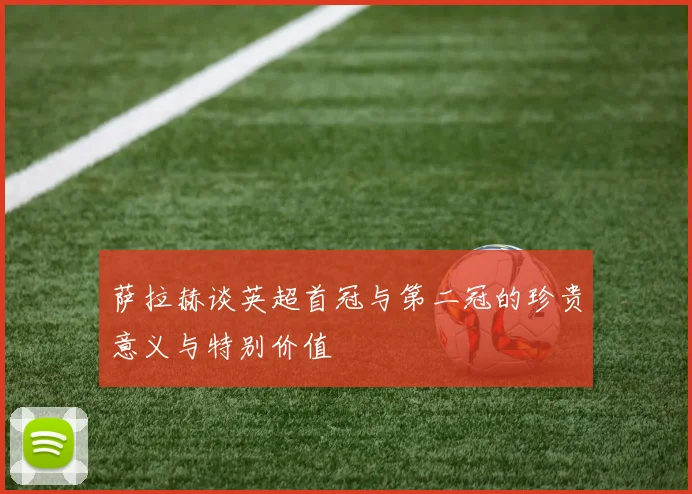 萨拉赫谈英超首冠与第二冠的珍贵意义与特别价值